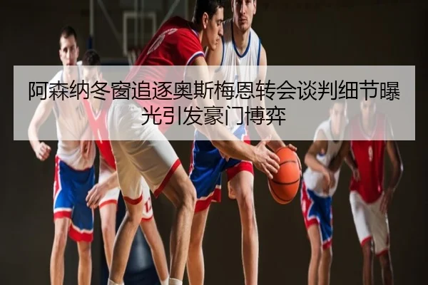 阿森纳冬窗追逐奥斯梅恩转会谈判细节曝光引发豪门博弈